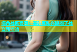海角社区官网：实时互动兴趣圈子社交新体验