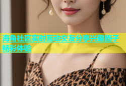 海角社区实时互动交友分享兴趣圈子精彩体验