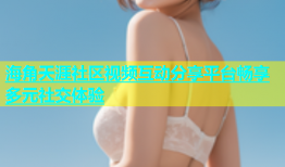 海角天涯社区视频互动分享平台畅享多元社交体验