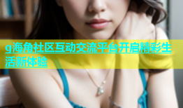 g海角社区互动交流平台开启精彩生活新体验