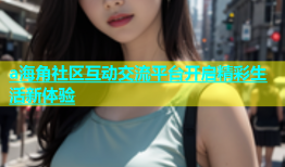 a海角社区互动交流平台开启精彩生活新体验