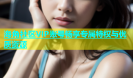 海角社区VIP账号畅享专属特权与优质资源