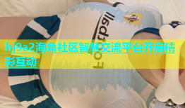 hj9a2海角社区智慧交流平台开启精彩互动