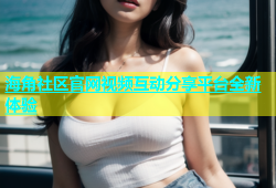 海角社区官网视频互动分享平台全新体验
