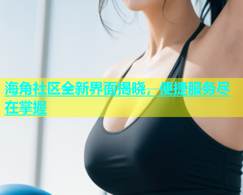 海角社区全新界面揭晓，便捷服务尽在掌握