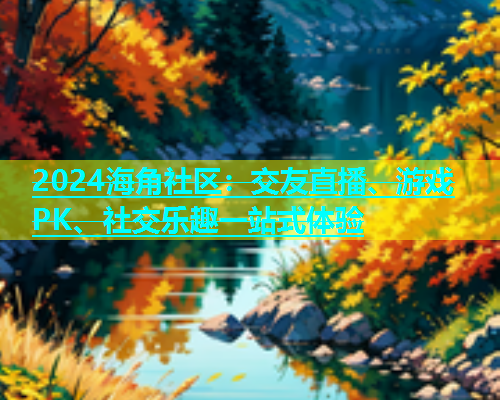 2024海角社区：交友直播、游戏PK、社交乐趣一站式体验