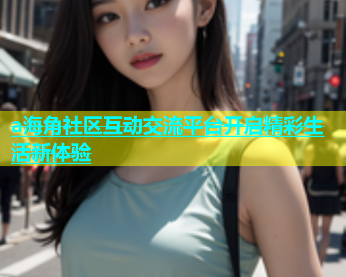 a海角社区互动交流平台开启精彩生活新体验
