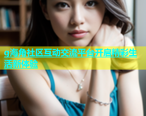 g海角社区互动交流平台开启精彩生活新体验