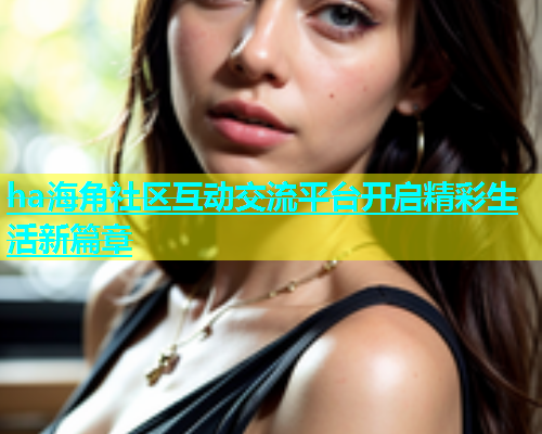 ha海角社区互动交流平台开启精彩生活新篇章
