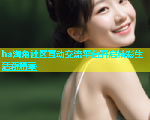 ha海角社区互动交流平台开启精彩生活新篇章