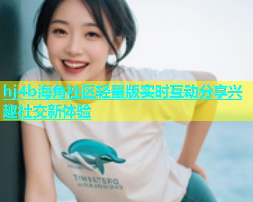 hj4b海角社区轻量版实时互动分享兴趣社交新体验