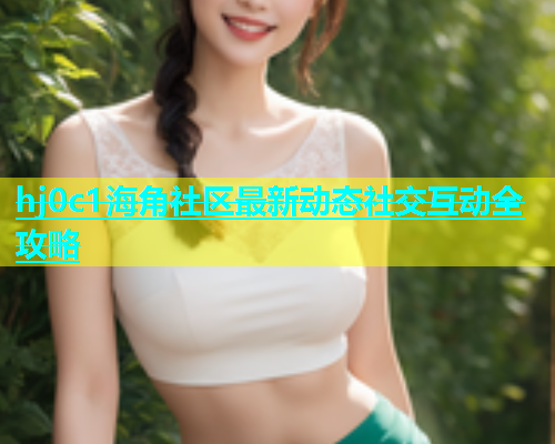 hj0c1海角社区最新动态社交互动全攻略