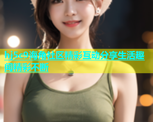 hj5c9海角社区精彩互动分享生活趣闻精彩不断