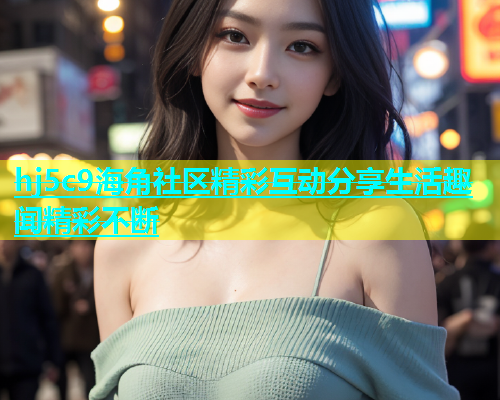 hj5c9海角社区精彩互动分享生活趣闻精彩不断