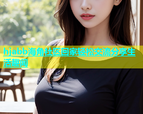 hjabb海角社区回家轻松交流分享生活趣闻