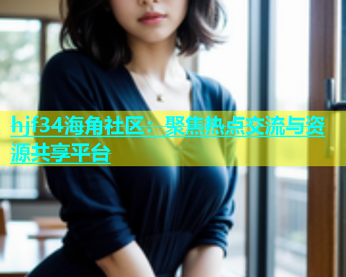 hjf34海角社区：聚焦热点交流与资源共享平台