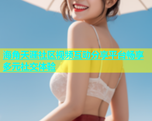 海角天涯社区视频互动分享平台畅享多元社交体验