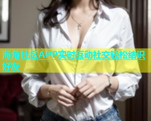 海角社区APP实时互动社交轻松结识好友