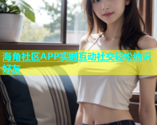 海角社区APP实时互动社交轻松结识好友