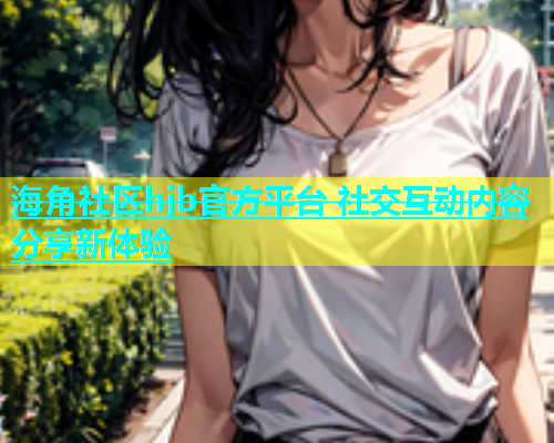 海角社区hjb官方平台 社交互动内容分享新体验