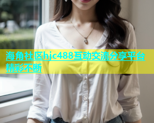 海角社区hjc488互动交流分享平台精彩不断