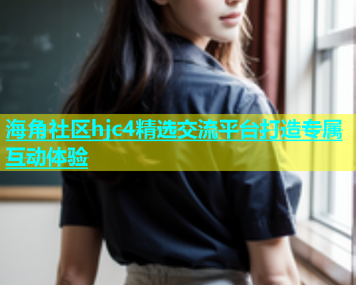 海角社区hjc4精选交流平台打造专属互动体验