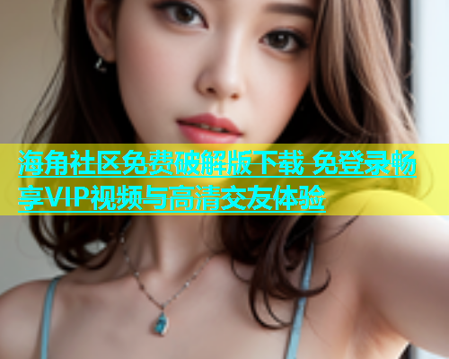 海角社区免费破解版下载 免登录畅享VIP视频与高清交友体验