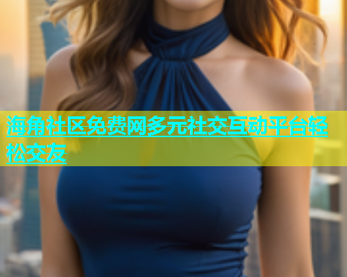 海角社区免费网多元社交互动平台轻松交友