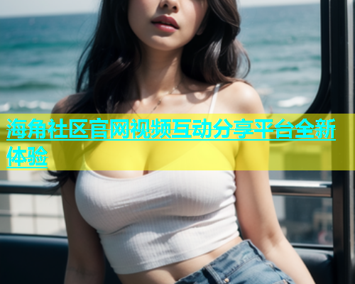 海角社区官网视频互动分享平台全新体验