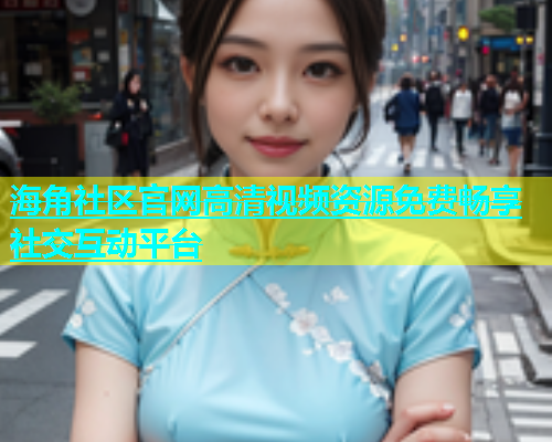 海角社区官网高清视频资源免费畅享社交互动平台