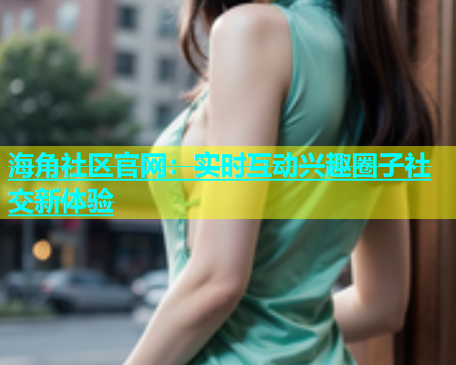 海角社区官网：实时互动兴趣圈子社交新体验