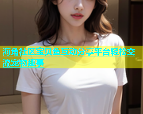 海角社区宝贝鱼互动分享平台轻松交流宠物趣事