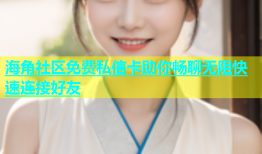 海角社区免费私信卡助你畅聊无阻快速连接好友