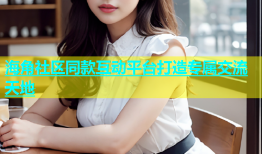 海角社区同款互动平台打造专属交流天地