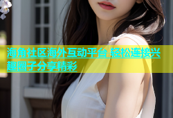 海角社区海外互动平台 轻松连接兴趣圈子分享精彩