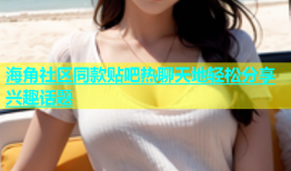 海角社区同款贴吧热聊天地轻松分享兴趣话题