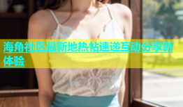 海角社区最新地热帖速递互动分享新体验