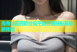 海角社区同款讨论平台开启精彩互动新体验