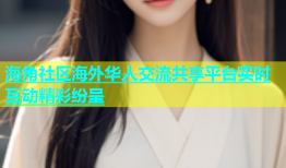 海角社区海外华人交流共享平台实时互动精彩纷呈