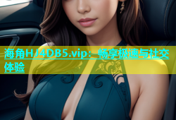 海角HJ4DB5.vip：畅享极速与社交体验