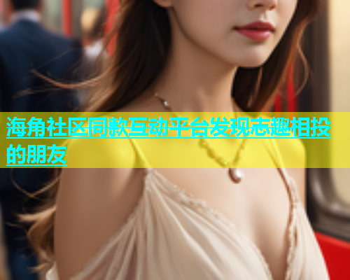 海角社区同款互动平台发现志趣相投的朋友