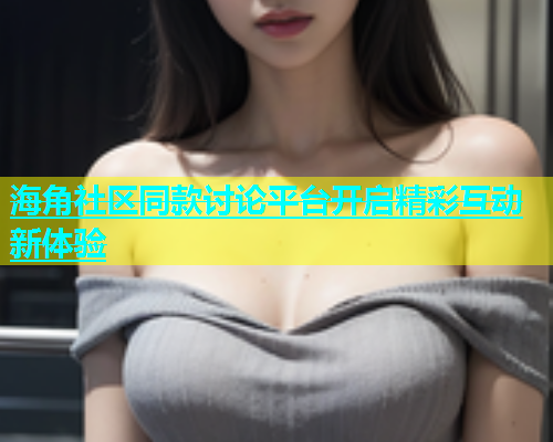 海角社区同款讨论平台开启精彩互动新体验
