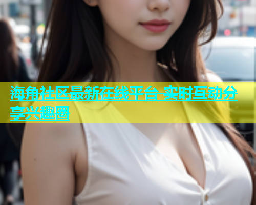 海角社区最新在线平台 实时互动分享兴趣圈