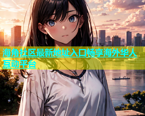 海角社区最新地址入口畅享海外华人互动平台