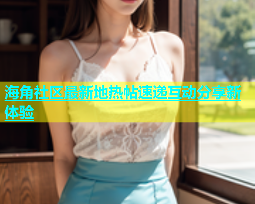 海角社区最新地热帖速递互动分享新体验