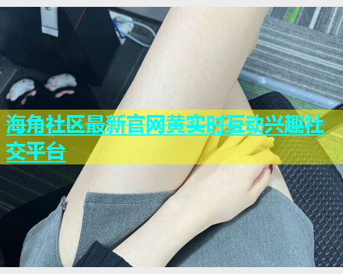 海角社区最新官网黄实时互动兴趣社交平台