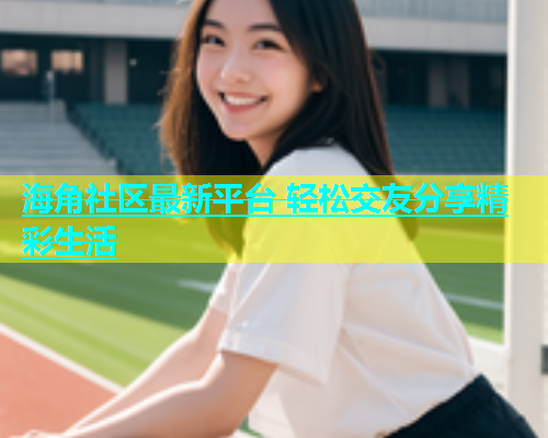 海角社区最新平台 轻松交友分享精彩生活