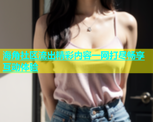 海角社区流出精彩内容一网打尽畅享互动体验