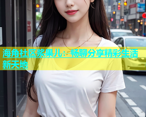 海角社区浆果儿：畅聊分享精彩生活新天地