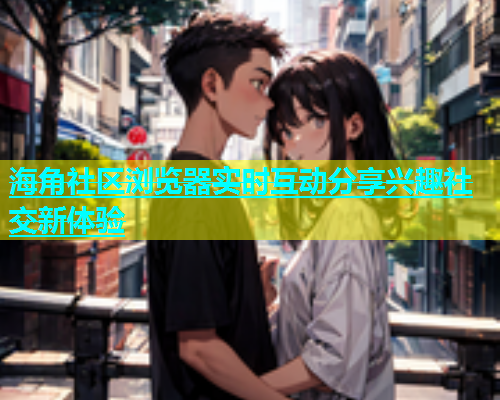 海角社区浏览器实时互动分享兴趣社交新体验